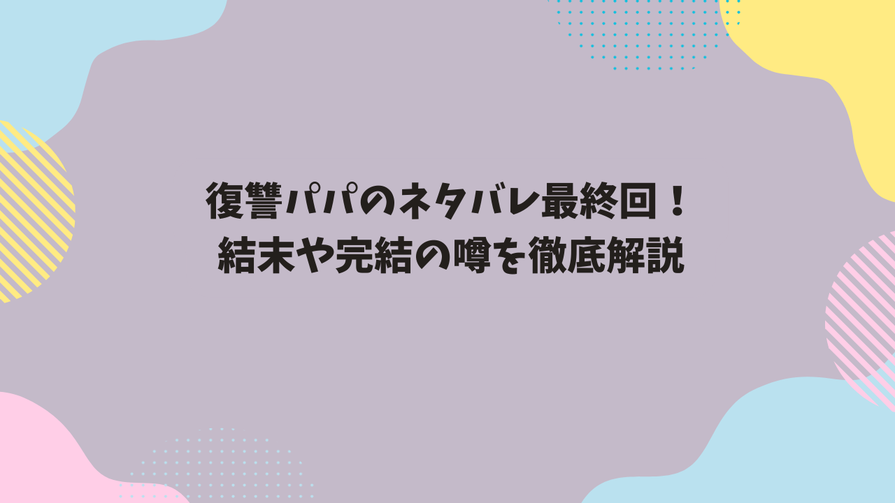 復讐パパのネタバレ最終回！結末や完結の噂を徹底解説