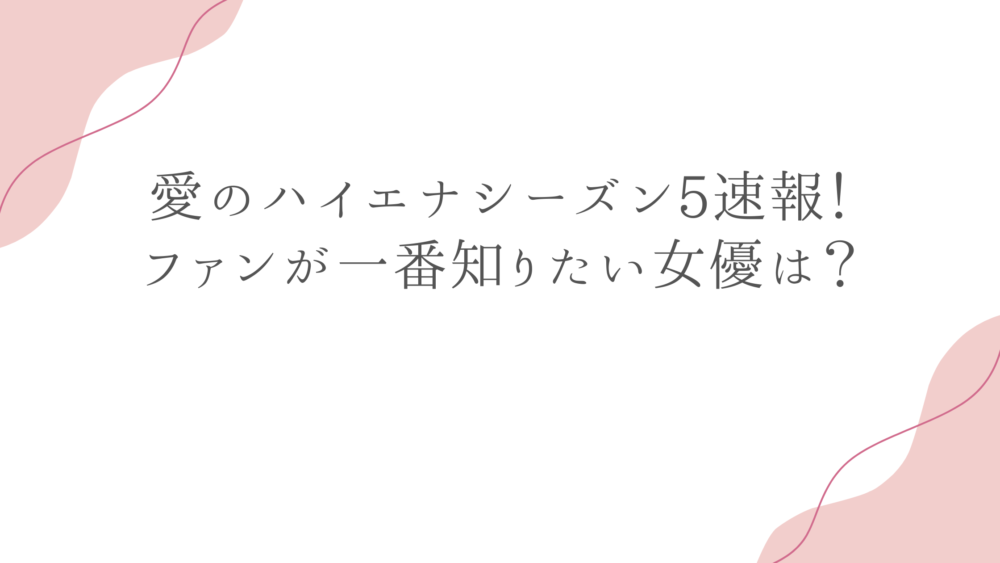 愛のハイエナシーズン5速報！ファンが一番知りたい女優は？