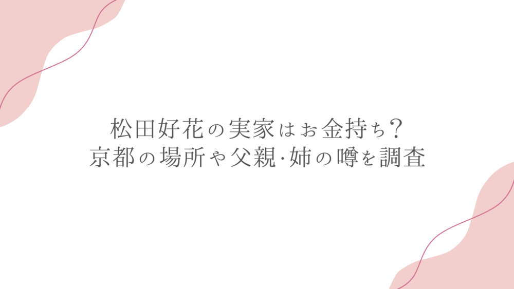 松田好花の実家はお金持ち？京都の場所や父親・姉の噂を調査